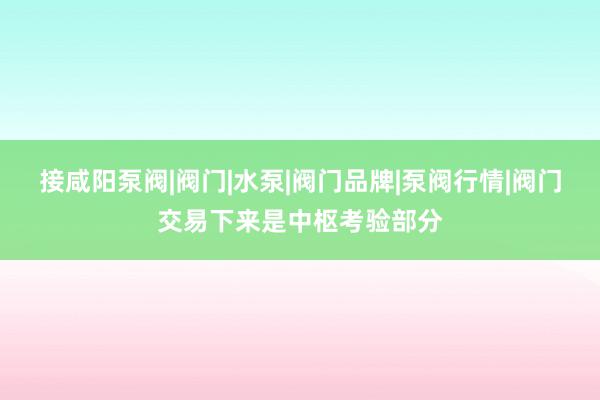 接咸阳泵阀|阀门|水泵|阀门品牌|泵阀行情|阀门交易下来是中枢考验部分