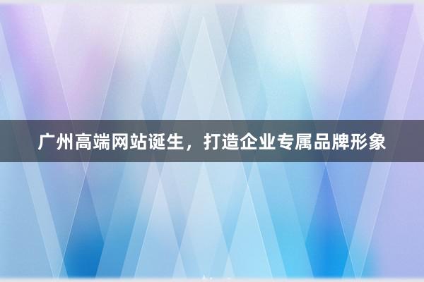 广州高端网站诞生，打造企业专属品牌形象