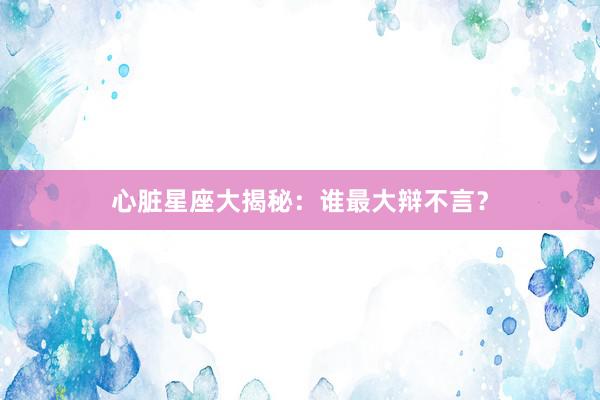 心脏星座大揭秘：谁最大辩不言？