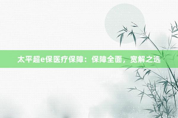 太平超e保医疗保障：保障全面，宽解之选