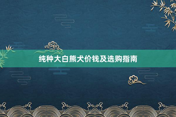 纯种大白熊犬价钱及选购指南